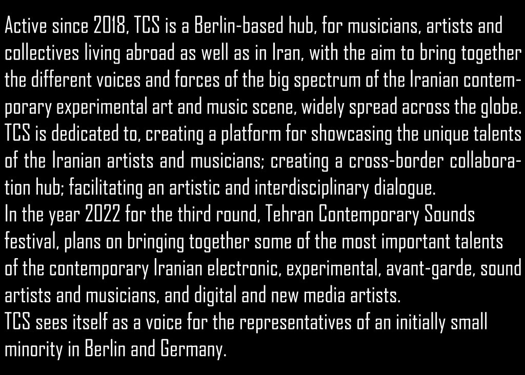 Active since 2018, TCS is a Berlin-based hub, for musicians, artists and collectives living abroad as well as in Iran, with the aim to bring together the different voices and forces of the big spectrum of the Iranian contemporary experimental art and music scene, widely spread across the globe. TCS is dedicated to, creating a platform for showcasing the unique talents of the Iranian artists and musicians; creating a cross-border collaboration hub; facilitating an artistic and interdisciplinary dialogue; In the year 2022 for the third round, Tehran Contemporary Sounds festival, plans on bringing together some of the most important talents of the contemporary Iranian electronic, experimental, avant-garde, sound artists and musicians, and digital and new media artists. 
